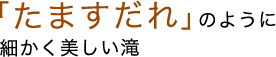 「たますだれ」のように細かく美しい滝