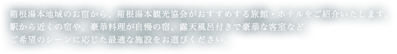箱根湯本地域のお宿から、箱根湯本観光協会がおすすめする旅館・ホテルをご紹介いたします。駅から近くの宿や、豪華料理が自慢の宿、露天風呂付きで豪華な客室など、ご希望のシーンに応じた最適な施設をお選びください。