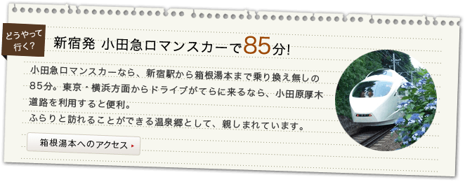 新宿発 小田急ロマンスカーで85分! 小田急ロマンスカーなら、新宿駅から箱根湯本まで乗り換え無しの85分。東京・横浜方面からドライブがてらに来るなら、小田原厚木道路を利用すると便利。ふらりと訪れることができる温泉郷として、親しまれています。